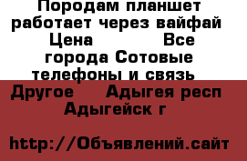 Породам планшет работает через вайфай › Цена ­ 5 000 - Все города Сотовые телефоны и связь » Другое   . Адыгея респ.,Адыгейск г.